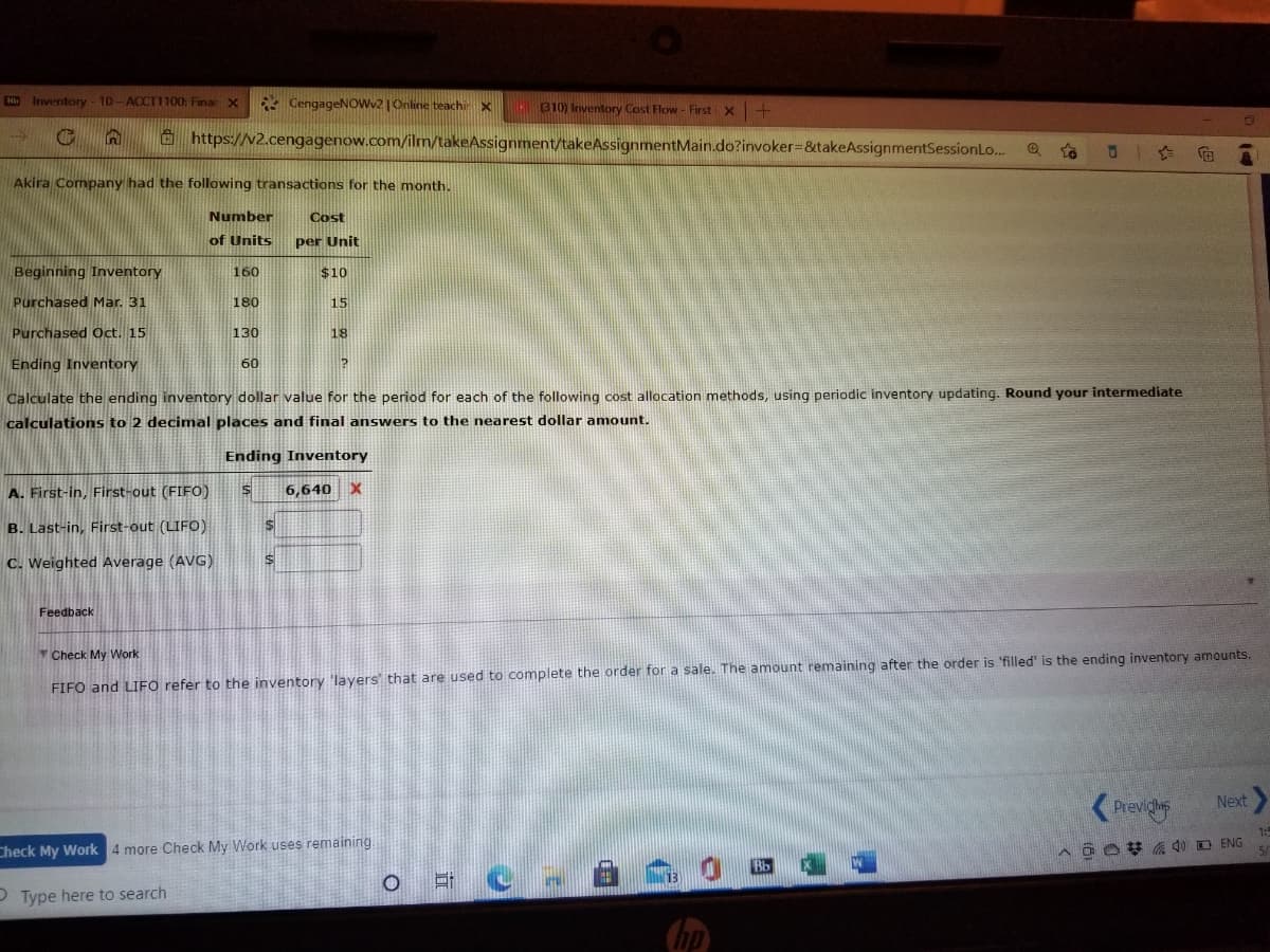 K Inventory- 10- ACCT1100: Finar x
* CengageNOwv2 |Online teachi x
310) Inventory Cost Flow - First x
G https://v2.cengagenow.com/ilm/takeAssignment/takeAssignmentMain.do?invoker%3&takeAssignmentSessionLo...
Akira Company had the following transactions for the month.
Number
Cost
of Units
per Unit
Beginning Inventory
160
$10
Purchased Mar. 31
180
15
Purchased Oct. 15
130
18
Ending Inventory
60
Calculate the ending inventory dollar value for the period for each of the following cost allocation methods, using periodic inventory updating. Round your intermediate
calculations to 2 decimal places and final answers to the nearest dollar amount.
Ending Inventory
A. First-in, First-out (FIFO)
6,640
B. Last-in, First-out (LIFO)
C. Weighted Average (AVG)
Feedback
Check My Work
FIFO and LIFO refer to the inventory 'layers that are used to complete the order for a sale. The amount remaining after the order is 'filled' is the ending inventory amounts.
Previgs
Next
1:5
Check My Work 4 more Check My Work uses remaining.
P Type here to search
