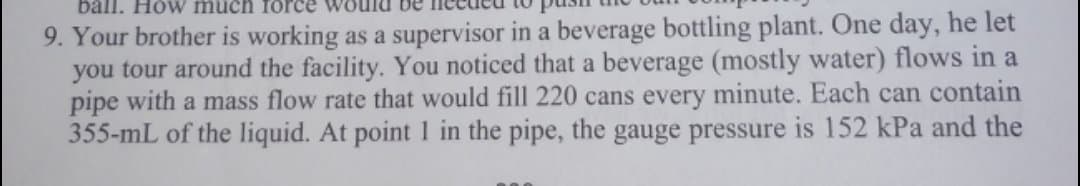 ball. How much force
9. Your brother is working as a supervisor in a beverage bottling plant. One day, he let
you tour around the facility. You noticed that a beverage (mostly water) flows in a
pipe with a mass flow rate that would fill 220 cans every minute. Each can contain
355-mL of the liquid. At point in the pipe, the gauge pressure is 152 kPa and the
