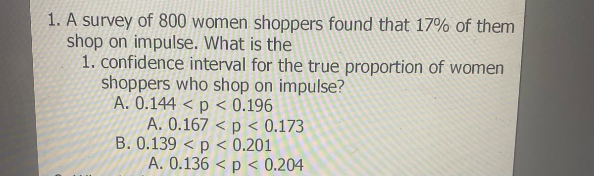1. A survey of 800 women shoppers found that 17% of them
shop on impulse. What is the
1. confidence interval for the true proportion of women
shoppers who shop on impulse?
A. 0.144 < p < 0.196
A. 0.167 < p < 0.173
B. 0.139 < p < 0.201
A. 0.136 < p < 0.204
