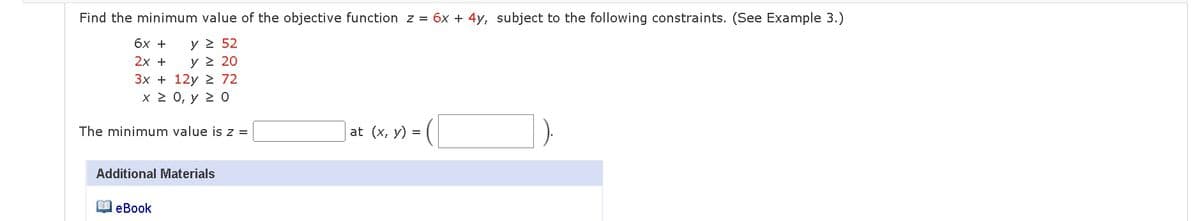 Find the minimum value of the objective function z = 6x + 4y, subject to the following constraints. (See Example 3.)
6x +
y ≥ 52
2x +
y ≥ 20
3x+12y 72
x ≥ 0, y ≥ 0
The minimum value is z =
] at (x, y) = ([
Additional Materials
eBook