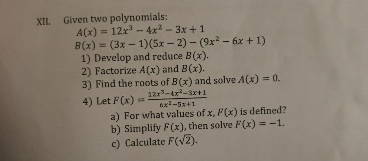 Given two polynomials:
A(x) = 12x³ – 4x² – 3x + 1
B(x) = (3x – 1)(5x – 2) – (9x² – 6x + 1)
1) Develop and reduce B(x).
2) Factorize A(x) and B(x).
3) Find the roots of B(x) and solve A(x) = 0.
XII.
%3D
%3D
-
12x3-4x2-3x+1
4) Let F(x) =
6x2-5x+1
a) For what values of x, F(x) is defined?
b) Simplify F(x), then solve F(x) = -1.
c) Calculate F(V2).
