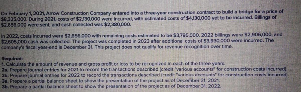 On February 1, 2021, Arrow Construction Company entered into a three-year construction.contract to build a bridge for a price of
$8,325,000. During 2021, costs of $2,130,000 were incurred, with estimated costs of $4,130,000 yet to be incurred. Billings of
$2,656,000 were sent, and cash collected was $2,380,000.
In 2022, costs incurred were $2,656,000 with remaining costs estimated to be $3,795,000. 2022 billings were $2,906,000, and
$2,605,000 cash was collected. The project was completed in 2023 after additional costs of $3,930,000 were incurred. The
company's fiscal year-end is December 31. This project does not qualify for revenue recognition over time.
Required:
1. Calculate the amount of revenue and gross profit or loss to be recognized in each of the three years.
2a. Prepare Joumal entries for 2021 to record the transactions described (credit "varlous accounts" for construction costs incurred).
2b. Prepare joumal entries for 2022 to record the transactions described (credit "various accounts" for construction costs incurred).
3a. Prepare a partial balance sheet to show the presentation of the project as of December 31, 2021.
3b. Prepare a partial balance sheet to show the presentation of the project as of December 31, 2022.
