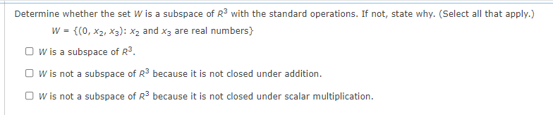 Determine whether the set W is a subspace of R3 with the standard operations. If not, state why. (Select all that apply.)
w = {(0, x2, x3): x2 and x3 are real numbers}
O w is a subspace of R3.
O w is not a subspace of R3 because it is not closed under addition.
O w is not a subspace of R3 because it is not closed under scalar multiplication.
