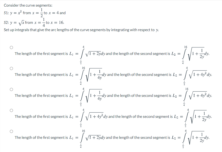 Consider the curve segments:
1
S1: y = x from x = to x = 4 and
1
S2: y = Vx from x =to x = 16.
4
Set up integrals that give the arc lengths of the curve segments by integrating with respect to y.
16
The length of the first segment is Lj =
+ 2ydy and the length of the second segment is L2 =
2y
dy.
16
1
+dy and the length of the second segment is L2 = / V1+ 4y²dy.
4y
The length of the first segment is Lj =
16
1
+
4y
V
The length of the first segment is LI
dy and the length of the second segment is L2 = |
1 + 4y² dy.
4
1
The length of the first segment is LI = /
1 + 4y² dy and the length of the second segment is L2
1 +
-dy.
2y
16
| V1 + 2ydy and the length of the second segment is L2 =
-dy.
2y
The length of the first segment is Lj
