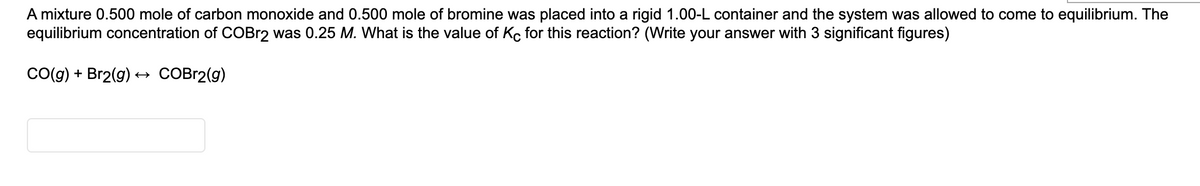 A mixture 0.500 mole of carbon monoxide and 0.500 mole of bromine was placed into a rigid 1.00-L container and the system was allowed to come to equilibrium. The
equilibrium concentration of COBr2 was 0.25 M. What is the value of Kc for this reaction? (Write your answer with 3 significant figures)
Co(g) + Br2(g) +→ COBR2(g)
