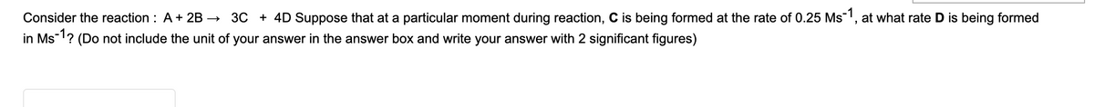 Consider the reaction : A+ 2B →
3C + 4D Suppose that at a particular moment during reaction, C is being formed at the rate of 0.25 Ms1, at what rate D is being formed
in Ms? (Do not include the unit of your answer in the answer box and write your answer with 2 significant figures)
