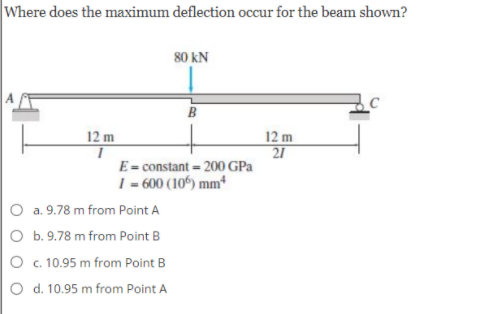 Where does the maximum deflection occur for the beam shown?
80 kN
B
12 m
21
E= constant = 200 GPa
12 m
1 600 (106) mm*
O a. 9.78 m from Point A
O b. 9.78 m from Point B
O c. 10.95 m from Point B
O d. 10.95 m from Point A
