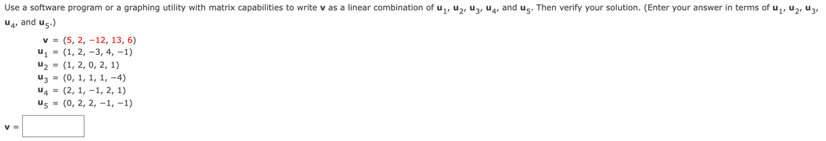 Use a software program or a graphing utility with matrix capabilities to write v as a linear combination of u,, u,, u3, u4, and ug. Then verify your solution. (Enter your answer in terms of u,, u2, u3,
and u5.)
V =
(5, 2, –12, 13, 6)
u1
(1, 2, –3, 4, –1)
u2
(1, 2, 0, 2, 1)
U3
(0, 1, 1, 1, –4)
U4
(2, 1, –1, 2, 1)
U5
(0, 2, 2, –1, –1)
%3D
V =
