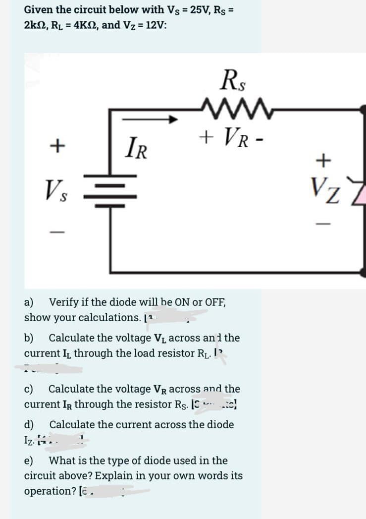 Given the circuit below with Vs = 25V, Rs =
2k2, RL = 4KO, and Vz 12V:
Rs
IR
+ VR -
+
Vs
Vz Z
a) Verify if the diode will be ON or OFF,
show your calculations. 11
Calculate the voltage VL across an i the
b)
current IL through the load resistor RL. I'
c)
Calculate the voltage VR across and the
current IR through the resistor Rs. IS
d)
Calculate the current across the diode
Iz. .
e)
What is the type of diode used in the
circuit above? Explain in your own words its
operation? [E.
+
