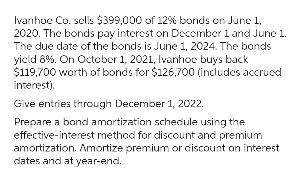 Ivanhoe Co. sells $399,000 of 12% bonds on June 1,
2020. The bonds pay interest on December 1 and June 1.
The due date of the bonds is June 1, 2024. The bonds
yield 8%. On October 1, 2021, Ivanhoe buys back
$119,700 worth of bonds for $126,700 (includes accrued
interest).
Give entries through December 1, 2022.
Prepare a bond amortization schedule using the
effective-interest method for discount and premium
amortization. Amortize premium or discount on interest
dates and at year-end.