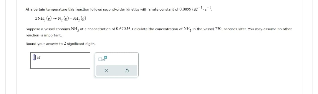 At a certain temperature this reaction follows second-order kinetics with a rate constant of 0.00997 M¹¹;
2NH₂ (g) → N₂(g) + 3H₂ (g)
Suppose a vessel contains NH3 at a concentration of 0.670M. Calculate the concentration of NH3 in the vessel 730. seconds later. You may assume no other
reaction is important.
Round your answer to 2 significant digits.
M
X