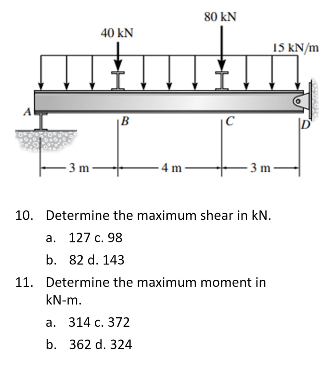 80 kN
40 kN
15 kN/m
A
|B
3 m
4 m
3 m-
10. Determine the maximum shear in kN.
а. 127 с. 98
b. 82 d. 143
11. Determine the maximum moment in
kN-m.
а. 314 с. 372
b. 362 d. 324
