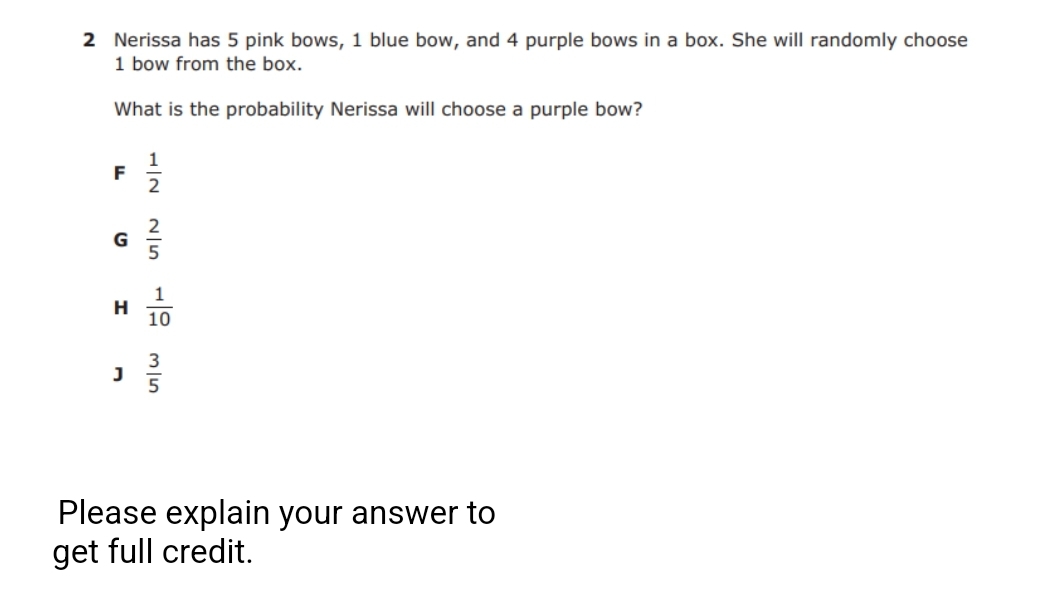 2 Nerissa has 5 pink bows, 1 blue bow, and 4 purple bows in a box. She will randomly choose
1 bow from the box.
What is the probability Nerissa will choose a purple bow?
F
G
1
H
10
3
5
Please explain your answer to
get full credit.
