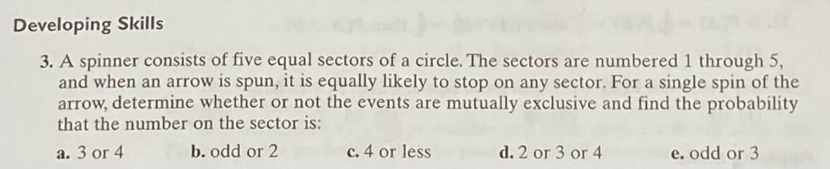 Developing Skills
3. A spinner consists of five equal sectors of a circle. The sectors are numbered 1 through 5,
and when an arrow is spun, it is equally likely to stop on any sector. For a single spin of the
arrow, determine whether or not the events are mutually exclusive and find the probability
that the number on the sector is:
а. 3 or 4
b. odd or 2
c. 4 or less
d. 2 or 3 or 4
e. odd or 3
