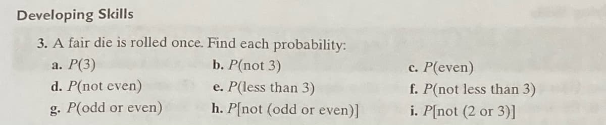 Developing Skills
3. A fair die is rolled once. Find each probability:
а. Р(3)
d. P(not even)
b. P(not 3)
e. P(less than 3)
h. P[not (odd or even)]
c. P(even)
f. P(not less than 3)
i. P[not (2 or 3)]
g. P(odd or even)
