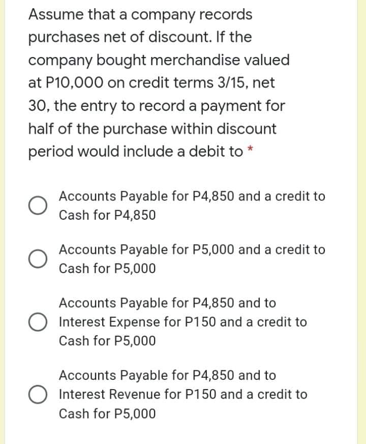 Assume that a company records
purchases net of discount. If the
company bought merchandise valued
at P10,000 on credit terms 3/15, net
30, the entry to record a payment for
half of the purchase within discount
period would include a debit to *
Accounts Payable for P4,850 and a credit to
Cash for P4,850
Accounts Payable for P5,000 and a credit to
Cash for P5,000
Accounts Payable for P4,850 and to
O Interest Expense for P150 and a credit to
Cash for P5,000
Accounts Payable for P4,850 and to
O Interest Revenue for P150 and a credit to
Cash for P5,000
