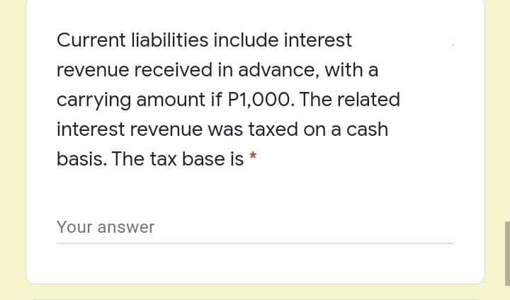 Current liabilities include interest
revenue received in advance, with a
carrying amount if P1,000. The related
interest revenue was taxed on a cash
basis. The tax base is *
Your answer
