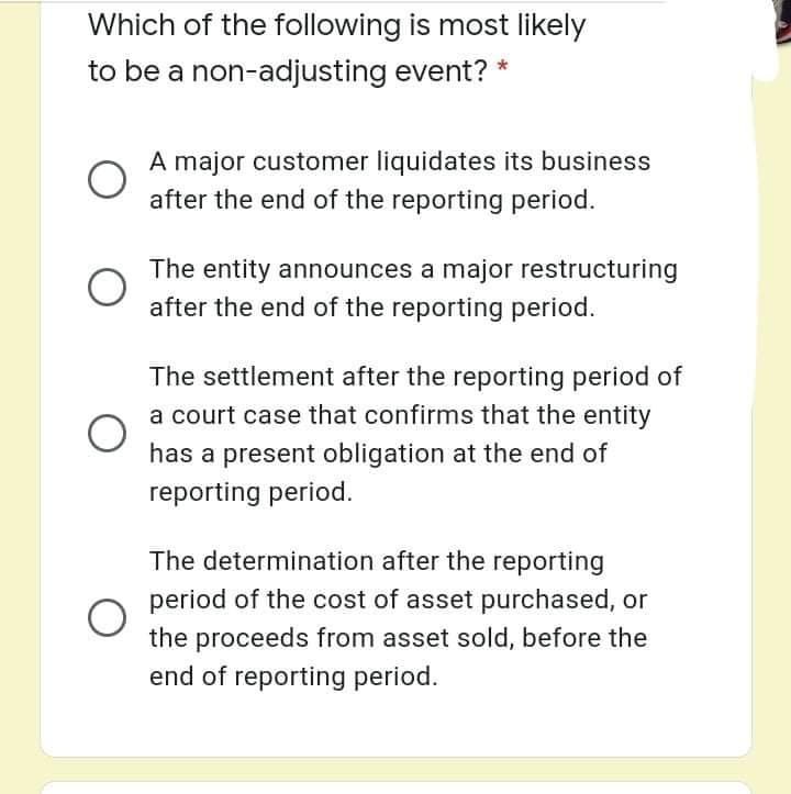 Which of the following is most likely
to be a non-adjusting event? *
A major customer liquidates its business
after the end of the reporting period.
The entity announces a major restructuring
after the end of the reporting period.
The settlement after the reporting period of
a court case that confirms that the entity
has a present obligation at the end of
reporting period.
The determination after the reporting
period of the cost of asset purchased, or
the proceeds from asset sold, before the
end of reporting period.
