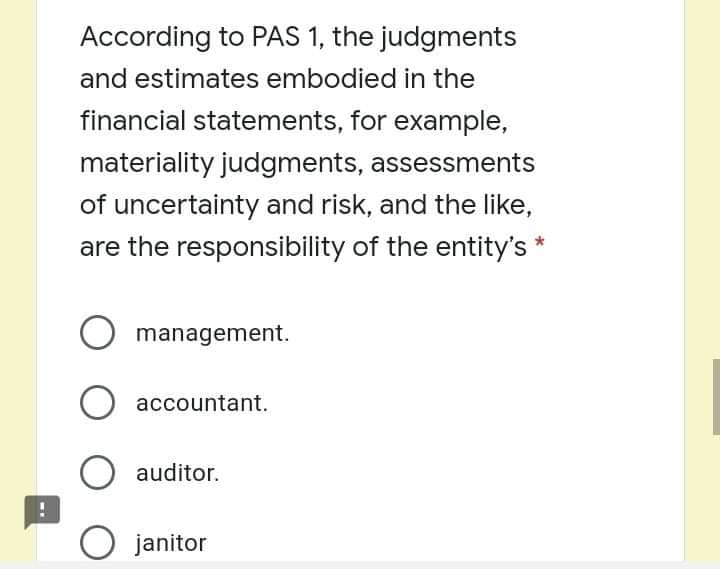 According to PAS 1, the judgments
and estimates embodied in the
financial statements, for example,
materiality judgments, assessments
of uncertainty and risk, and the like,
are the responsibility of the entity's *
management.
accountant.
auditor.
O janitor
