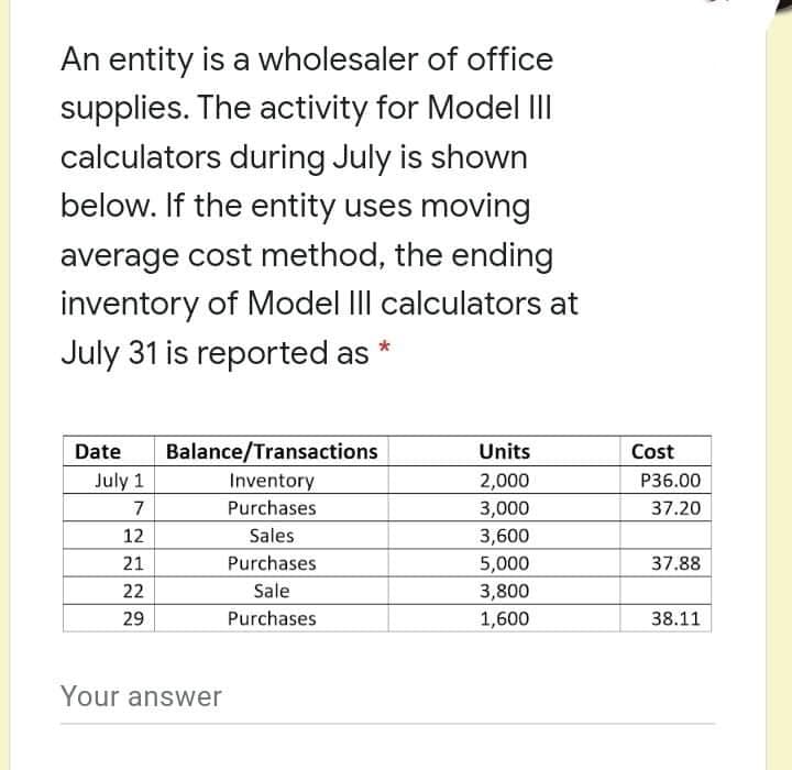 An entity is a wholesaler of office
supplies. The activity for Model II
calculators during July is shown
below. If the entity uses moving
average cost method, the ending
inventory of Model III calculators at
July 31 is reported as
Date
Balance/Transactions
Units
Cost
July 1
Inventory
2,000
P36.00
7
Purchases
3,000
37.20
12
Sales
Purchases
Sale
3,600
5,000
21
37.88
22
3,800
29
Purchases
1,600
38.11
Your answer
