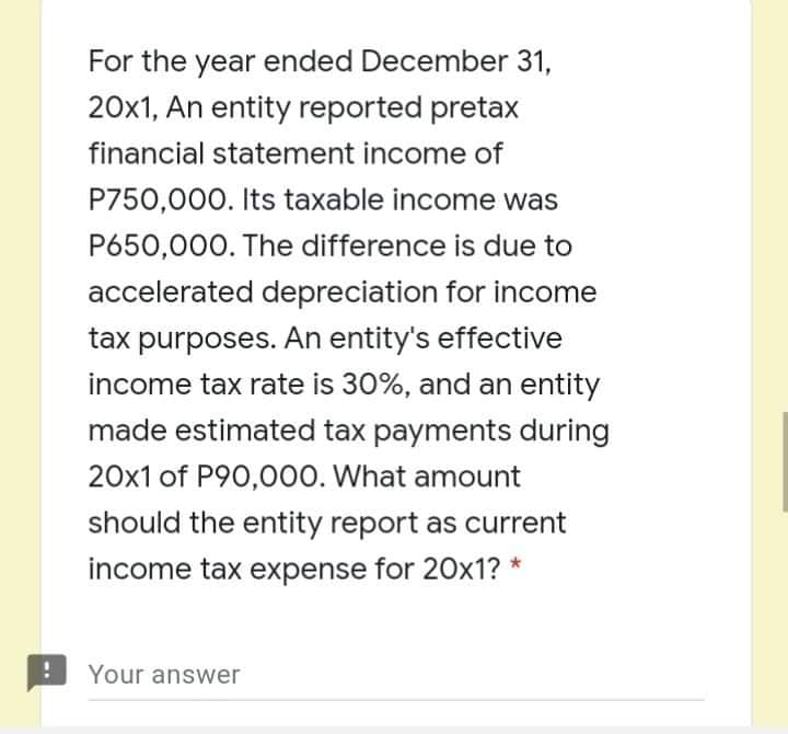For the year ended December 31,
20x1, An entity reported pretax
financial statement income of
P750,000. Its taxable income was
P650,000. The difference is due to
accelerated depreciation for income
tax purposes. An entity's effective
income tax rate is 30%, and an entity
made estimated tax payments during
20x1 of P90,000. What amount
should the entity report as current
income tax expense for 20x1? *
Your answer
