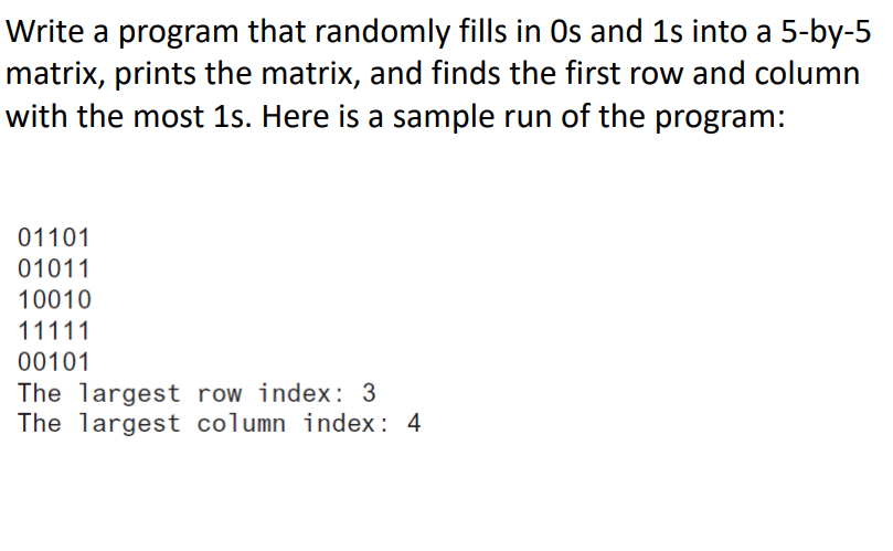 Write a program that randomly fills in Os and 1s into a 5-by-5
matrix, prints the matrix, and finds the first row and column
with the most 1s. Here is a sample run of the program:
01101
01011
10010
11111
00101
The largest row index: 3
The largest column index: 4
