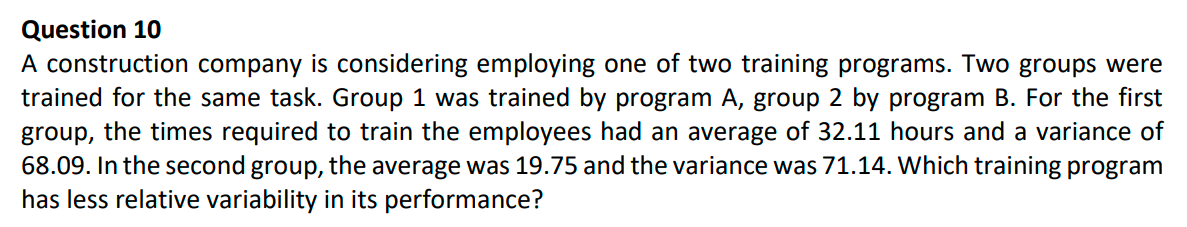 Question 10
A construction company is considering employing one of two training programs. Two groups were
trained for the same task. Group 1 was trained by program A, group 2 by program B. For the first
group, the times required to train the employees had an average of 32.11 hours and a variance of
68.09. In the second group, the average was 19.75 and the variance was 71.14. Which training program
has less relative variability in its performance?
