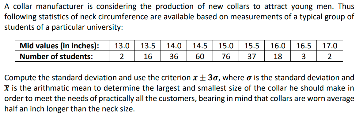 A collar manufacturer is considering the production of new collars to attract young men. Thus
following statistics of neck circumference are available based on measurements of a typical group of
students of a particular university:
Mid values (in inches):
13.0
13.5
14.0
14.5
15.0
15.5
16.0
16.5
17.0
Number of students:
16
36
60
76
37
18
3
2
Compute the standard deviation and use the criterion x± 30, where o is the standard deviation and
x is the arithmatic mean to determine the largest and smallest size of the collar he should make in
order to meet the needs of practically all the customers, bearing in mind that collars are worn average
half an inch longer than the neck size.
