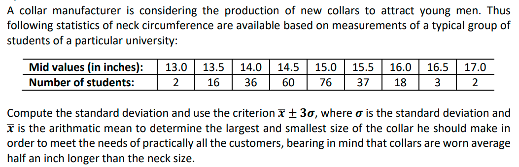 A collar manufacturer is considering the production of new collars to attract young men. Thus
following statistics of neck circumference are available based on measurements of a typical group of
students of a particular university:
Mid values (in inches):
13.0
13.5
14.0
14.5
15.0
15.5
16.0
16.5
17.0
Number of students:
16
36
60
76
37
18
3
Compute the standard deviation and use the criterion x + 3o, where o is the standard deviation and
x is the arithmatic mean to determine the largest and smallest size of the collar he should make in
order to meet the needs of practically all the customers, bearing in mind that collars are worn average
half an inch longer than the neck size.
