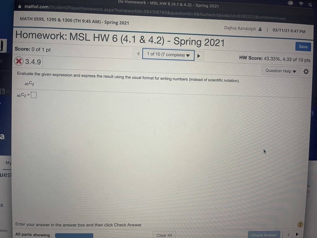 令 Q
Do Homework - MSL HW 6 (4.1 & 4.2) - Spring 2021
O mathxl.com/Student/PlayerHomework.aspx?homeworkld=594106785&questionld%-9&flushed%3false&cld%3D6382023&centerwin=yes
MATH 0595, 1295 & 1300 (TH 9:45 AM) - Spring 2021
Dajhia Randolph & | 03/11/21 6:47 PM
Homework: MSL HW 6 (4.1 & 4.2) - Spring 2021
Save
Score: 0 of 1 pt
1 of 10 (7 complete) ▼
HW Score: 43.33%, 4.33 of 10 pts
X3.4.9
Question Help ▼
Evaluate the given expression and express the result using the usual format for writing numbers (instead of scientific notation).
40 C2
40 C2 =D
My
uest
Is
Enter your answer in the answer box and then click Check Answer.
Check Answer
ions
Clear All
All parts showing

