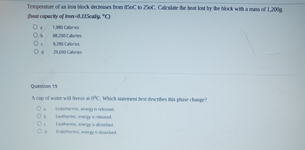 Temperature of an iron block decreases from 850C to 250C. Calculate the heat lost by the block with a mass of 1,200g.
(heat capacity of iron=0.115cal/g. °C)
O a
1,980 Calorles
O b
88,200 Calories
Oc
8,280 Calorles
29,000 Calories
Question 15
A cup of water will freeze at 0°C. Which statement best describes this phase change?
O a
Endothermic, energy is released.
O b
Exothermic, energy is released.
Exothermic, energy is absorbed.
Endothermic, energy is absorbed.

