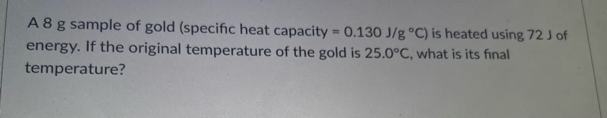 A8 g sample of gold (specific heat capacity = 0.130 J/g °C) is heated using 72 J of
energy. If the original temperature of the gold is 25.0°C, what is its final
%3D
temperature?
