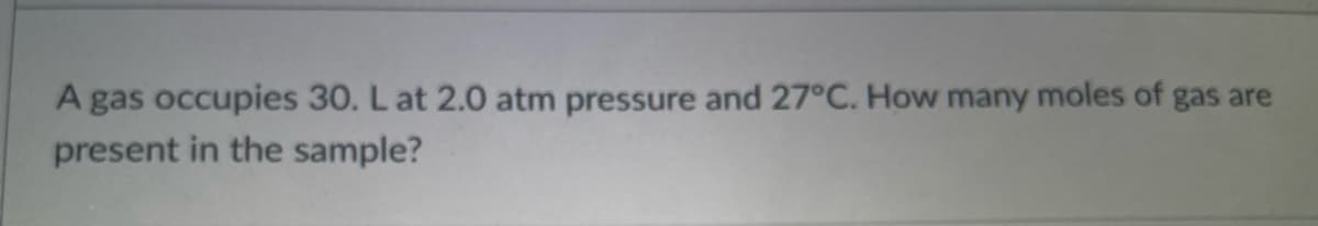 A gas occupies 30. L at 2.0 atm pressure and 27°C. How many moles of gas are
present in the sample?
