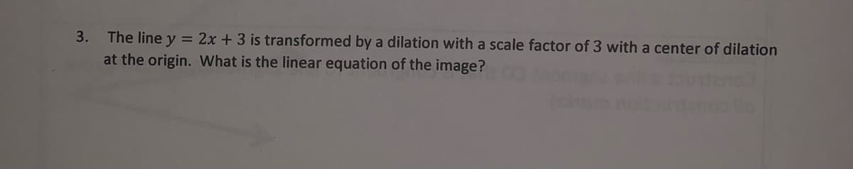 3.
The line y = 2x + 3 is transformed by a dilation with a scale factor of 3 with a center of dilation
at the origin. What is the linear equation of the image?
