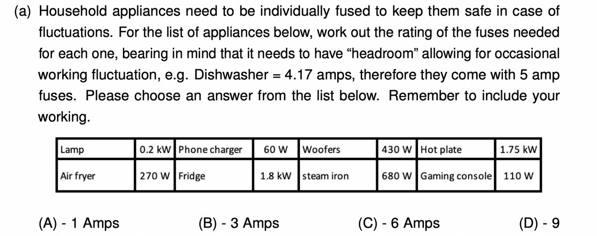 (a) Household appliances need to be individually fused to keep them safe in case of
fluctuations. For the list of appliances below, work out the rating of the fuses needed
for each one, bearing in mind that it needs to have "headroom" allowing for occasional
working fluctuation, e.g. Dishwasher = 4.17 amps, therefore they come with 5 amp
fuses. Please choose an answer from the list below. Remember to include your
working.
Lamp
0.2 kW Phone charger
60 W
Woofers
430 W Hot plate
1.75 kW
Air fryer
270 W Fridge
1.8 kW steam iron
680 W Gaming console
110 W
(A) - 1 Amps
(B) - 3 Amps
(C) - 6 Amps
(D) - 9
