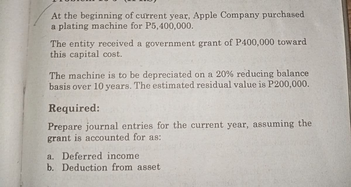 At the beginning of current year, Apple Company purchased
a plating machine for P5,400,000.
The entity received a government grant of P400,000 toward
this capital cost.
The machine is to be depreciated on a 20% reducing balance
basis over 10 years. The estimated residual value is P200,000.
Required:
Prepare journal entries for the current year, assuming the
grant is accounted for as:
a. Deferred income
b. Deduction from asset
