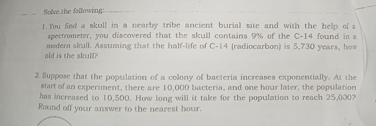 Solve the following:
1. You find a skull in a nearby tribe ancient burial site and with the help of a
spectrometer, you discovered that the skull contains 9% of the C-14 found in a
modern skull, Assuming that the half-life of C-14 (radiocarbon) is 5,730 years, how
old is the skull?
2. Suppose that the population of a colony of bacteria increases exponentially. At the
start of an experiment, there are 10,000 bacteria, and one hour later, the population
has increased to 10,500. How long will it take for the population to reach 25,000?
Round off your answer to the nearest hour.
