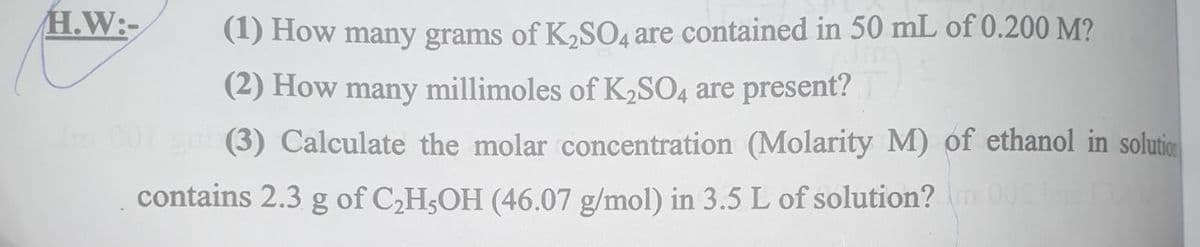 H.W:-
(1) How many grams of K2S04 are contained in 50 mL of 0.200 M?
(2) How many millimoles of K2SO4 are present?
(3) Calculate the molar concentration (Molarity M) of ethanol in solutic
contains 2.3 g of C2H;OH (46.07 g/mol) in 3.5 L of solution?O al
