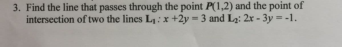 3. Find the line that passes through the point P(1,2) and the point of
intersection of two the lines L:x +2y = 3 and L2: 2x - 3y = -1.
