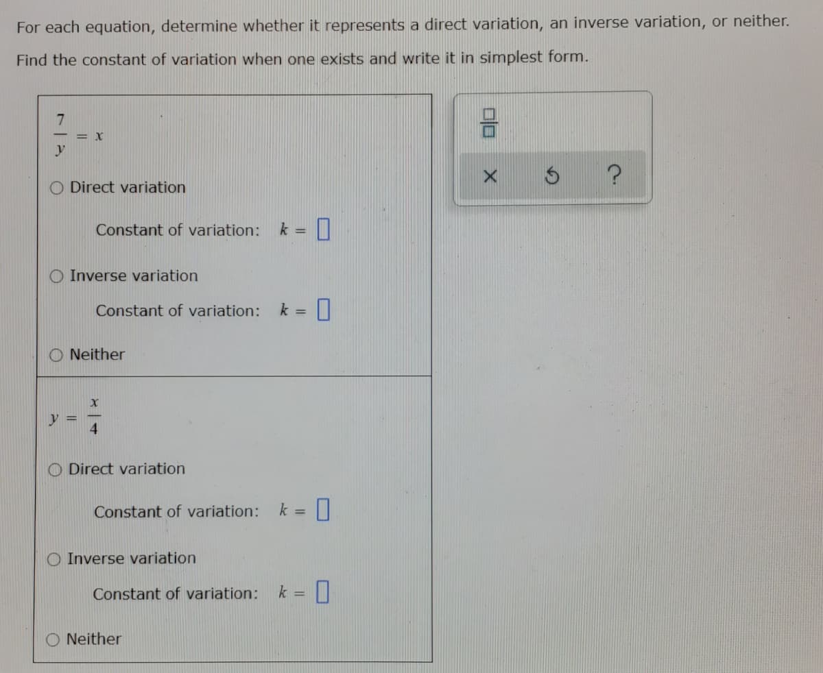 For each equation, determine whether it represents a direct variation, an inverse variation, or neither.
Find the constant of variation when one exists and write it in simplest form.
= X
y
Direct variation
Constant of variation:
k =
Inverse variation
Constant of variation:
k =
Neither
y =
O Direct variation
Constant of variation:
k =
O Inverse variation
Constant of variation:
k =
O Neither
