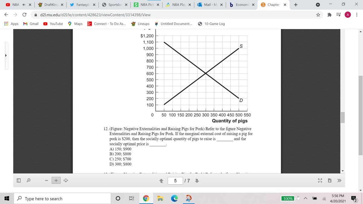O NBA
O DraftKing x
FantasyLa X
Sportsbo x
G NBA Pick x A NBA Play x
Mail - M X
Economi X
B Chapter X
+
->
A d2l.mu.edu/d2l/le/content/428623/viewContent/3314398/View
A
E Apps
M Gmail
O YouTube
Maps
Connect - To Do As...
Lineups
Untitled Document...
10-Game Log
$1,200
1,100
S
1,000
900
800
700
600
500
400
300
200
100
50 100 150 200 250 300 350 400 450 500 550
Quantity of pigs
12. (Figure: Negative Externalities and Raising Pigs for Pork) Refer to the figure Negative
Externalities and Raising Pigs for Pork. If the marginal external cost of raising a pig for
pork is $200, then the socially optimal quantity of pigs to raise is
socially optimal price is
A) 150; $900
B) 200; $800
and the
C) 250; $700
D) 300; $800
17
>>
5:56 PM
P Type here to search
100%
4/20/2021
...
