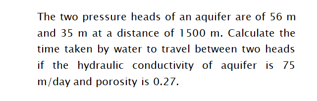 The two pressure heads of an aquifer are of 56 m
and 35 m at a distance of 1500 m. Calculate the
time taken by water to travel between two heads
if the hydraulic conductivity of aquifer is 75
m/day and porosity is 0.27.
