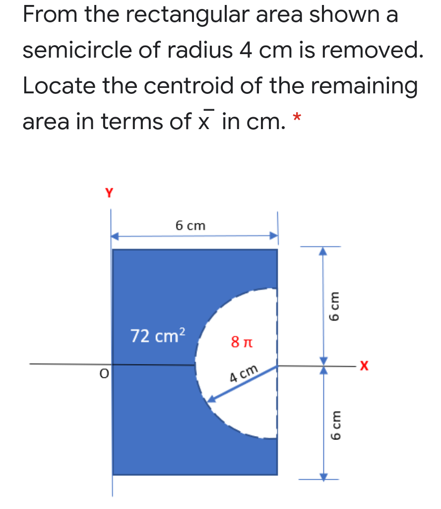 From the rectangular area shown a
semicircle of radius 4 cm is removed.
Locate the centroid of the remaining
area in terms of x in cm.
Y
б ст
72 cm?
4 cm
6 cm
6 cm
