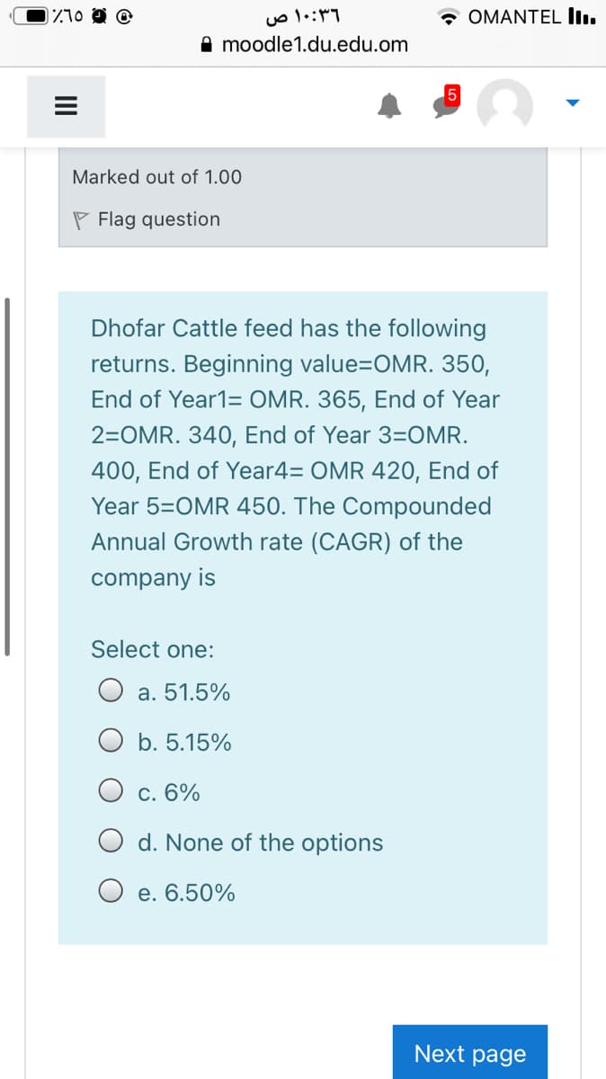 ۱۰:۳۶ ص
* OMANTEL In.
moodle1.du.edu.om
5
Marked out of 1.00
P Flag question
Dhofar Cattle feed has the following
returns. Beginning value=OMR. 350,
End of Year1= OMR. 365, End of Year
2=OMR. 340, End of Year 3=OMR.
400, End of Year4= OMR 420, End of
Year 5=OMR 450. The Compounded
Annual Growth rate (CAGR) of the
company is
Select one:
a. 51.5%
b. 5.15%
O c. 6%
d. None of the options
O e. 6.50%
Next page
