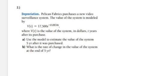 2.)
Depreciation. Pelican Fabrics purchases a new video
surveillance system. The value of the system is modeled
by
V(t) = 17.500€ 0.0834
where V(t) is the value of the system, in dollars, t years
after its purchase.
a) Use the model to estimate the value of the system
5 yr after it was purchased.
b) What is the rate of change in the value of the system
the end of 5 yr?
at