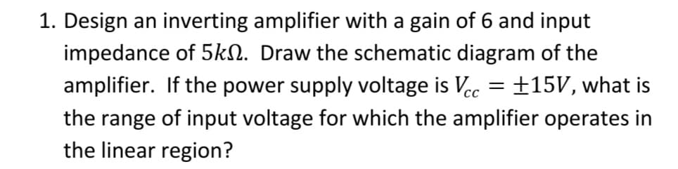 1. Design an inverting amplifier with a gain of 6 and input
impedance of 5km. Draw the schematic diagram of the
amplifier. If the power supply voltage is Vcc = +15V, what is
the range of input voltage for which the amplifier operates in
the linear region?