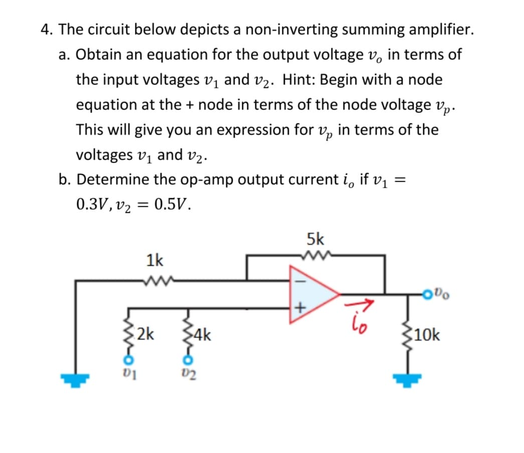 4. The circuit below depicts a non-inverting summing amplifier.
a. Obtain an equation for the output voltage v, in terms of
the input voltages v₁ and v₂. Hint: Begin with a node
equation at the + node in terms of the node voltage vp.
This will give you an expression for p in terms of the
voltages v₁ and v₂.
b. Determine the op-amp output current i if v₁ =
0.3V, v₂
ww-05
= 0.5V.
1k
2k
ww-os
$4k
5k
+
900
10k