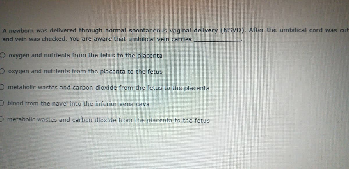 A newborn was delivered through normal spontaneous vaginal delivery (NSVD). After the umbilical cord was cut
and vein was checked. You are aware that umbilical vein carries
O oxygen and nutrients from the fetus to the placenta
O oxygen and nutrients from the placenta to the fetus
O metabolic wastes and carbon dioxide from the fetus to the placenta
O blood from the navel into the inferior vena cava
O metabolic wastes and carbon dioxide from the placenta to the fetus
