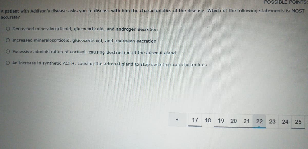 POSSIBLE POINTS:
A patient with Addison's disease asks you to discuss with him the characteristics of the disease. Which of the following statements is MOST
accurate?
O Decreased mineralocorticoid, glucocorticoid, and androgen secretion
O Increased mineralocorticoid, glucocorticoid, and androgen secretion
O Excessive administration of cortisol, causing destruction of the adrenal gland
O An increase in synthetic ACTH, causing the adrenal gland to stop secreting catecholamines
17
18
19
21
22 23 24 25
20
