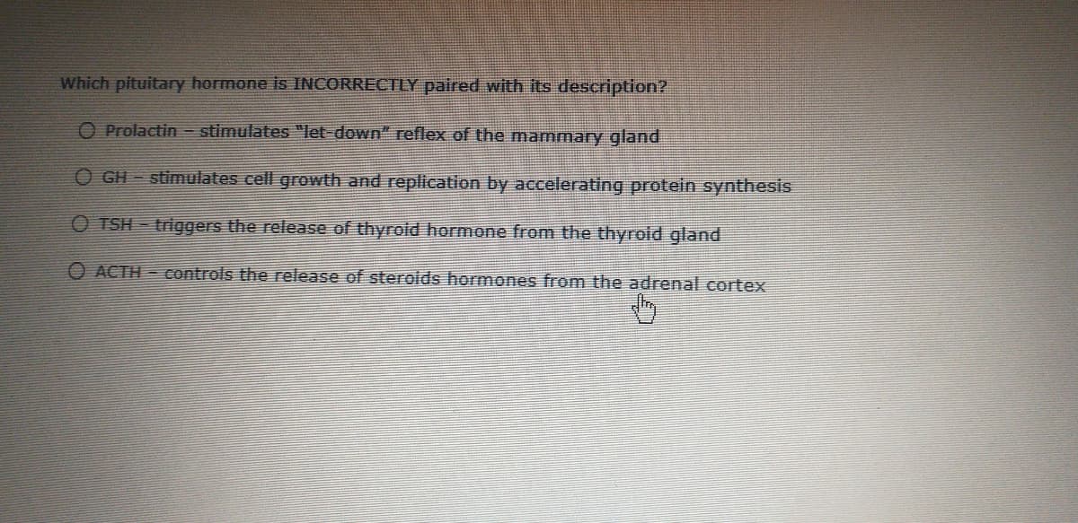 Which pituitary hormone is INCORRECTLY paired with its description?
O Prolactin stimulates "let-down" reflex of the mammary gland
O GH - stimulates cell growth and replication by accelerating protein synthesis
O TSH - triggers the release of thyrold hormone from the thyroid gland
O ACTH - controls the release of sterolds hormones from the adrenal cortex
